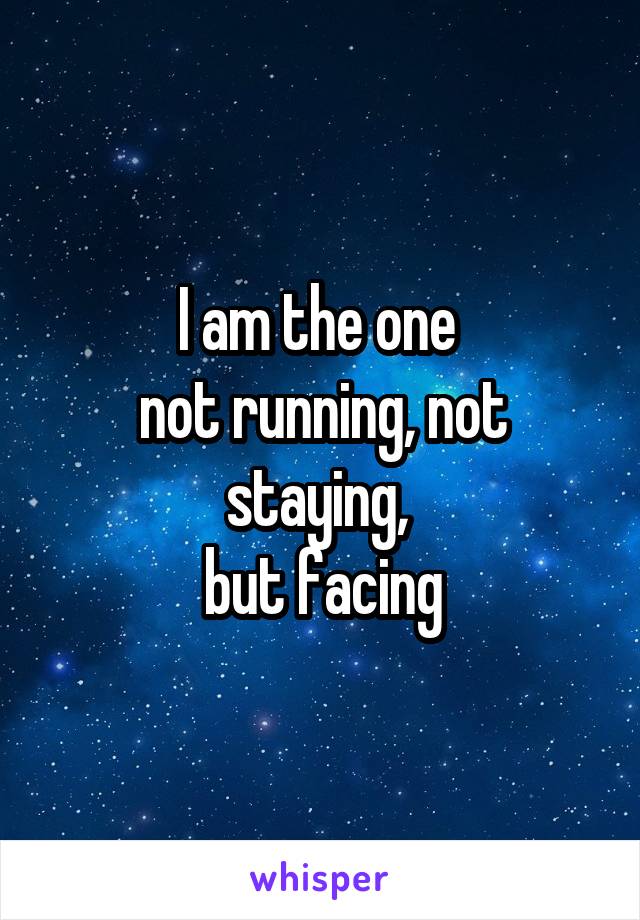 I am the one 
not running, not staying, 
but facing