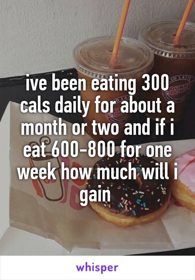 ive been eating 300 cals daily for about a month or two and if i eat 600-800 for one week how much will i gain 