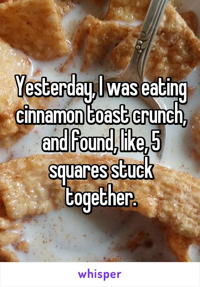 Yesterday, I was eating cinnamon toast crunch, and found, like, 5 squares stuck together.