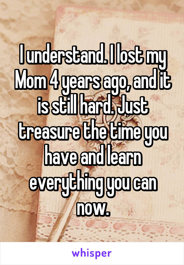 I understand. I lost my Mom 4 years ago, and it is still hard. Just treasure the time you have and learn everything you can now.