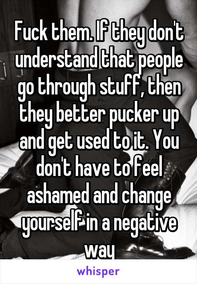 Fuck them. If they don't understand that people go through stuff, then they better pucker up and get used to it. You don't have to feel ashamed and change yourself in a negative way