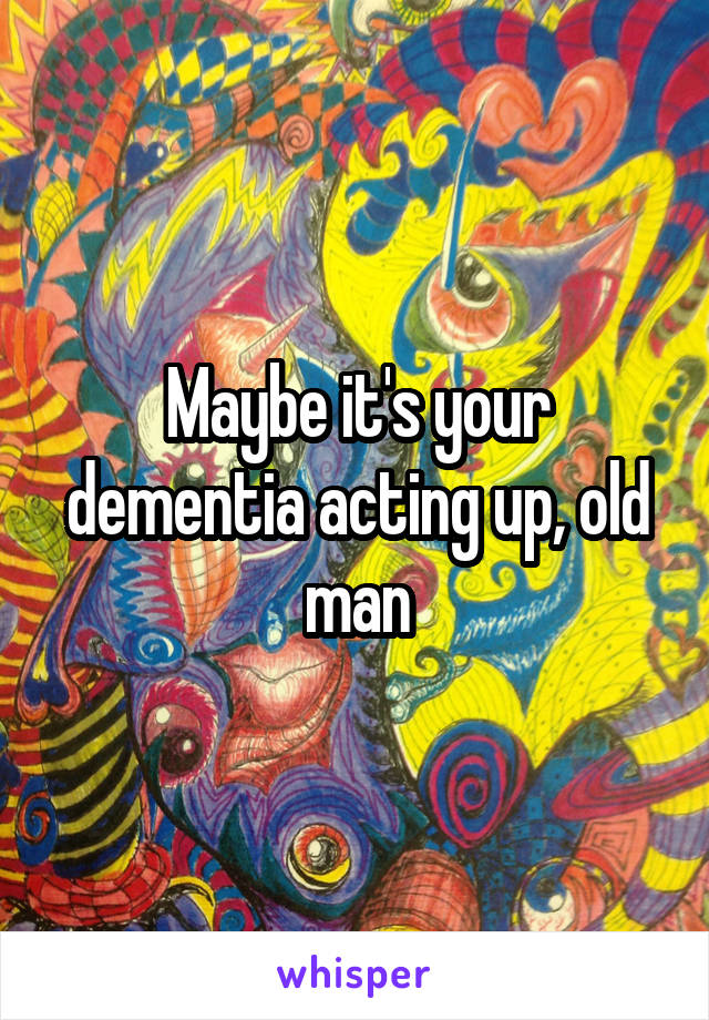 Maybe it's your dementia acting up, old man