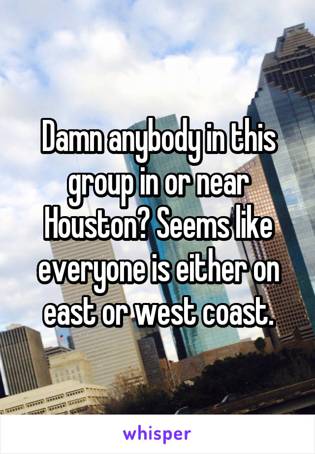 Damn anybody in this group in or near Houston? Seems like everyone is either on east or west coast.