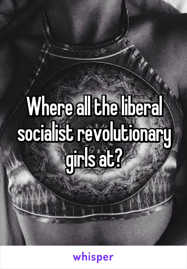 Where all the liberal socialist revolutionary girls at?