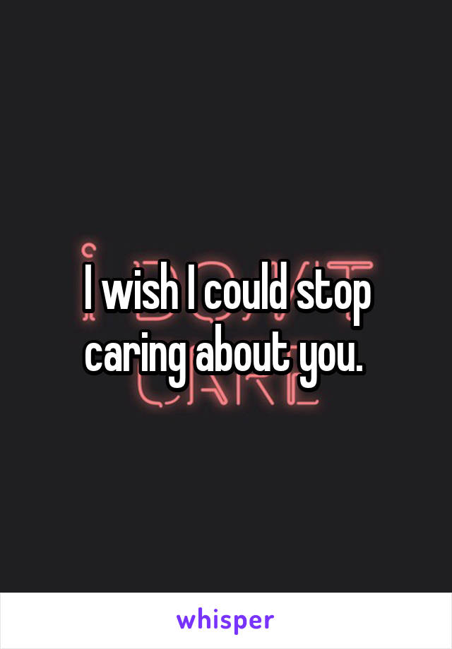 I wish I could stop caring about you. 