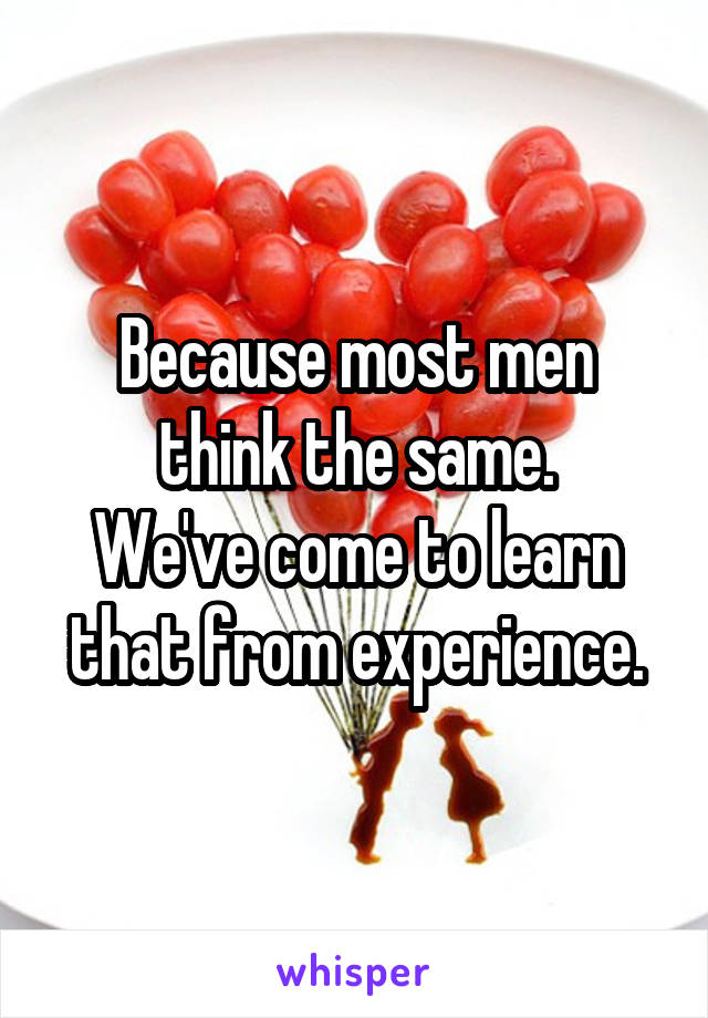 Because most men think the same.
We've come to learn that from experience.