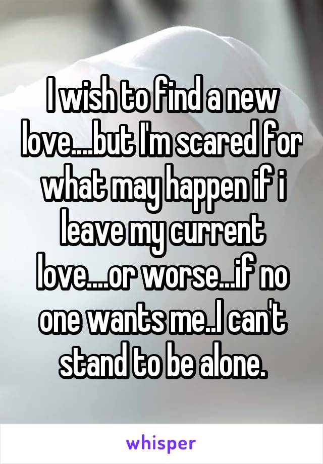 I wish to find a new love....but I'm scared for what may happen if i leave my current love....or worse...if no one wants me..I can't stand to be alone.