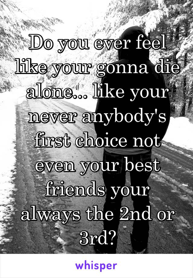 Do you ever feel like your gonna die alone... like your never anybody's first choice not even your best friends your always the 2nd or 3rd?