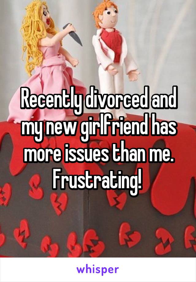 Recently divorced and my new girlfriend has more issues than me. Frustrating! 