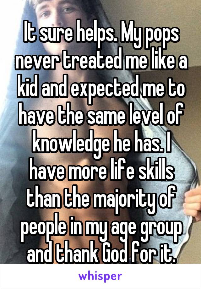 It sure helps. My pops never treated me like a kid and expected me to have the same level of knowledge he has. I have more life skills than the majority of people in my age group and thank God for it.