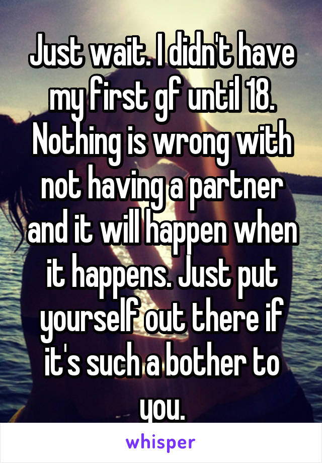 Just wait. I didn't have my first gf until 18. Nothing is wrong with not having a partner and it will happen when it happens. Just put yourself out there if it's such a bother to you.