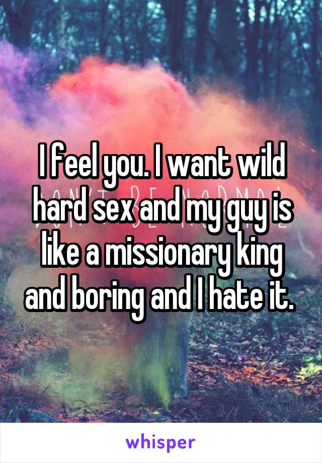 I feel you. I want wild hard sex and my guy is like a missionary king and boring and I hate it. 