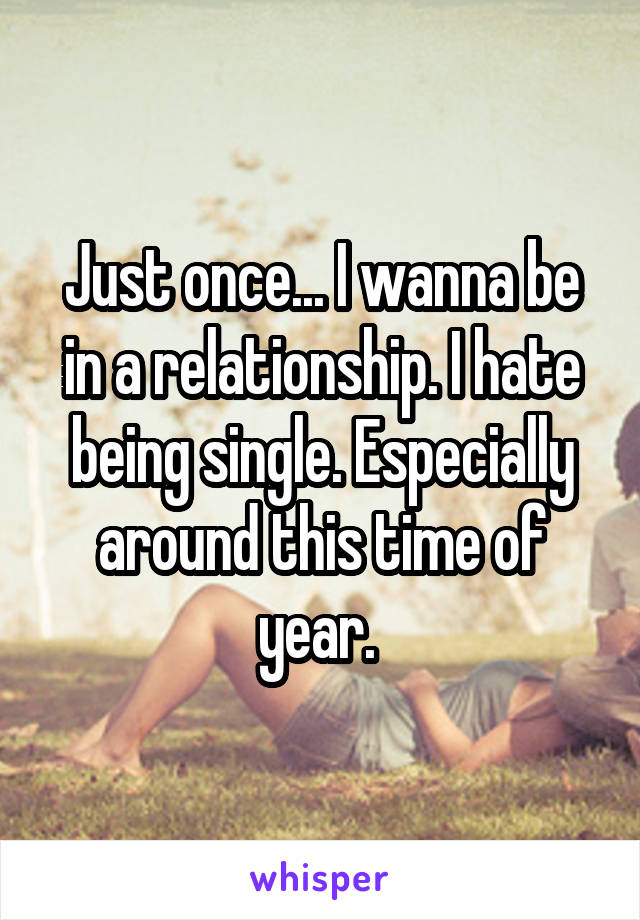 Just once... I wanna be in a relationship. I hate being single. Especially around this time of year. 