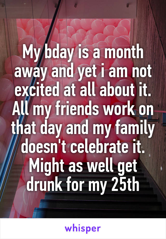 My bday is a month away and yet i am not excited at all about it. All my friends work on that day and my family doesn't celebrate it. Might as well get drunk for my 25th
