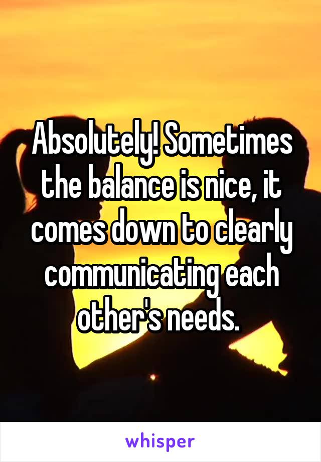 Absolutely! Sometimes the balance is nice, it comes down to clearly communicating each other's needs. 
