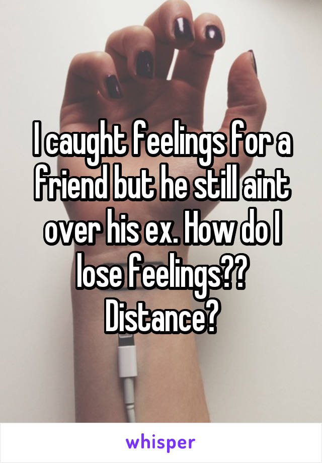 I caught feelings for a friend but he still aint over his ex. How do I lose feelings?? Distance?