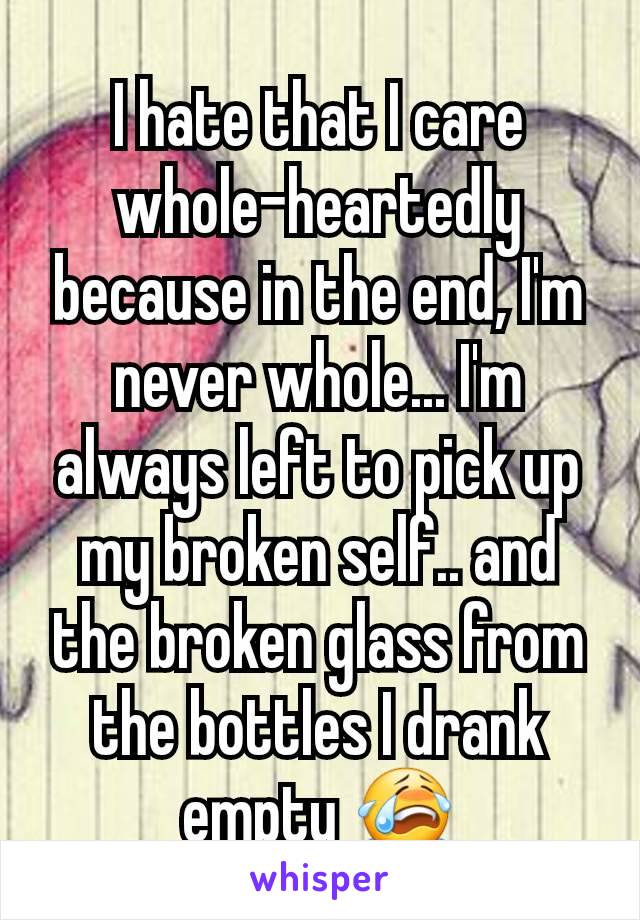 I hate that I care whole-heartedly because in the end, I'm never whole... I'm always left to pick up my broken self.. and the broken glass from the bottles I drank empty 😭