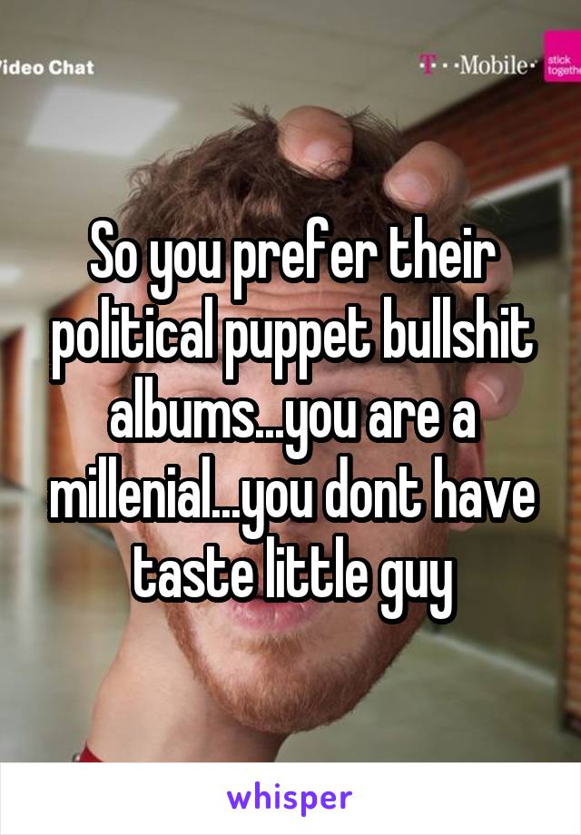 So you prefer their political puppet bullshit albums...you are a millenial...you dont have taste little guy
