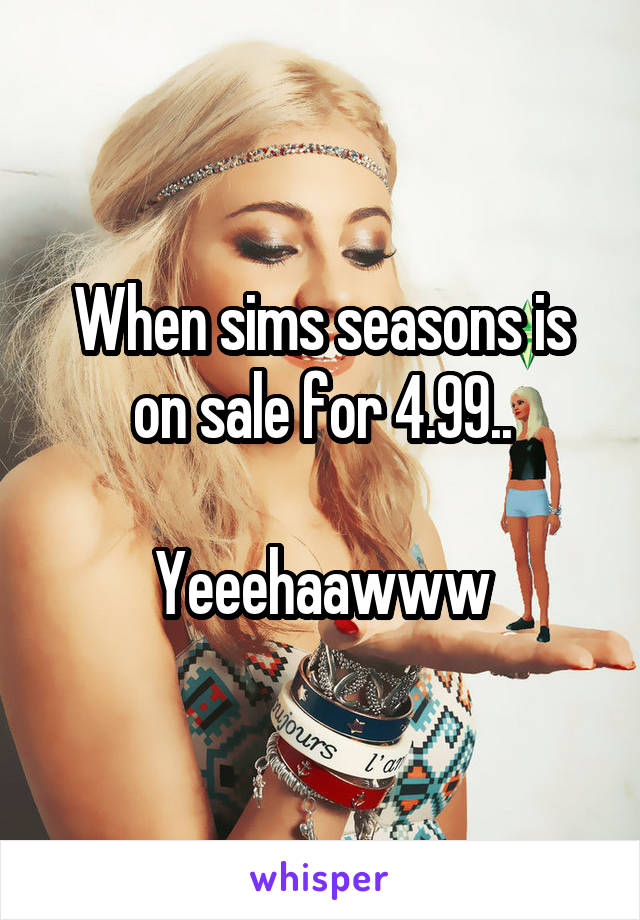 When sims seasons is on sale for 4.99..

Yeeehaawww