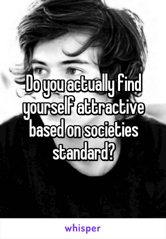 Do you actually find yourself attractive based on societies standard?