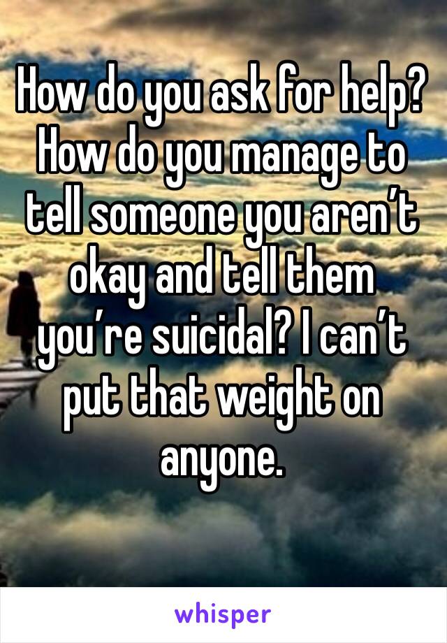 How do you ask for help? How do you manage to tell someone you aren’t okay and tell them you’re suicidal? I can’t put that weight on anyone.
