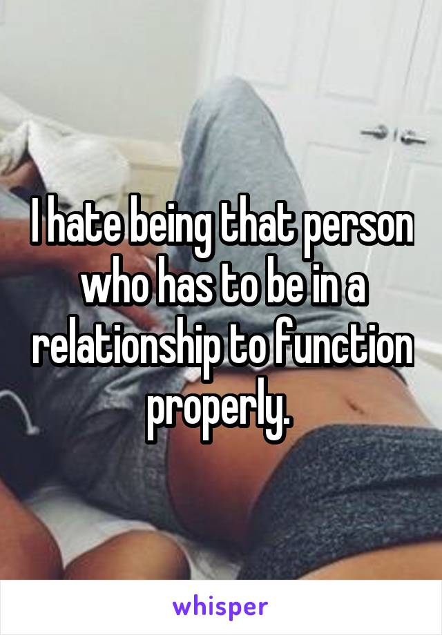 I hate being that person who has to be in a relationship to function properly. 