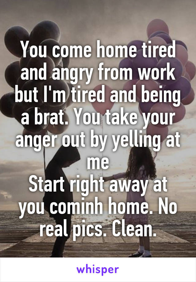 You come home tired and angry from work but I'm tired and being a brat. You take your anger out by yelling at me
Start right away at you cominh home. No real pics. Clean.