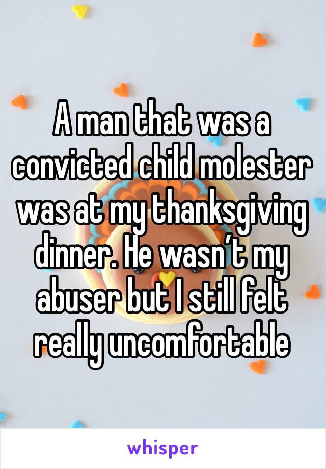 A man that was a convicted child molester was at my thanksgiving dinner. He wasn’t my abuser but I still felt really uncomfortable 