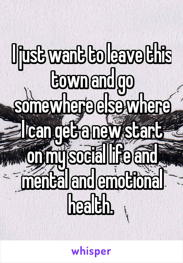 I just want to leave this town and go somewhere else where I can get a new start on my social life and mental and emotional health. 