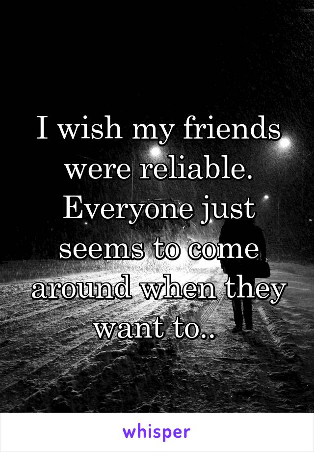 I wish my friends were reliable. Everyone just seems to come around when they want to.. 