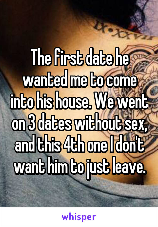 The first date he wanted me to come into his house. We went on 3 dates without sex, and this 4th one I don't want him to just leave.