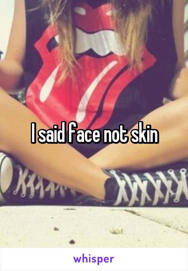 I said face not skin