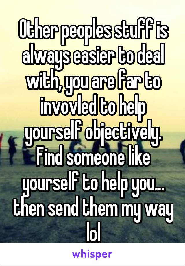 Other peoples stuff is always easier to deal with, you are far to invovled to help yourself objectively. Find someone like yourself to help you... then send them my way lol