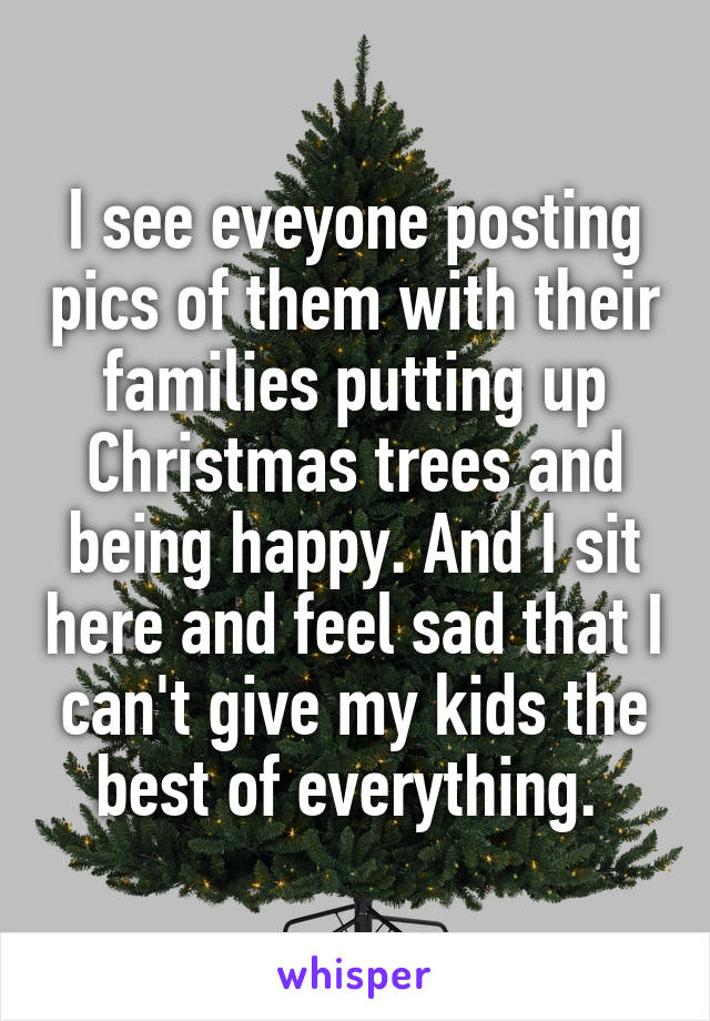 I see eveyone posting pics of them with their families putting up Christmas trees and being happy. And I sit here and feel sad that I can't give my kids the best of everything. 