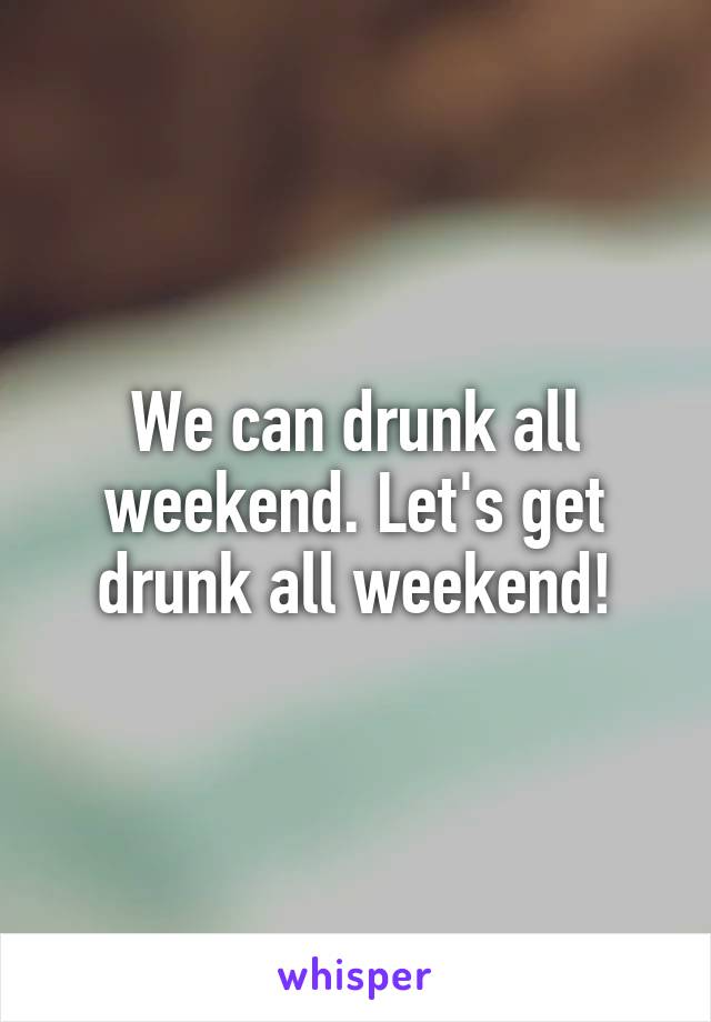 We can drunk all weekend. Let's get drunk all weekend!