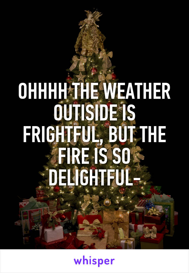 OHHHH THE WEATHER OUTISIDE IS FRIGHTFUL, BUT THE FIRE IS SO DELIGHTFUL-