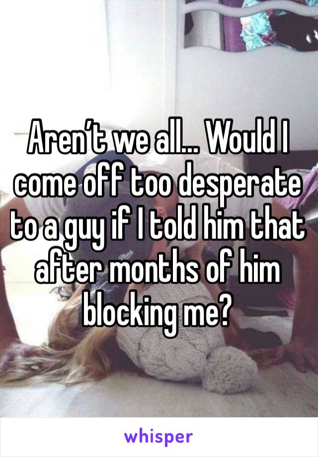 Aren’t we all... Would I come off too desperate to a guy if I told him that after months of him blocking me?