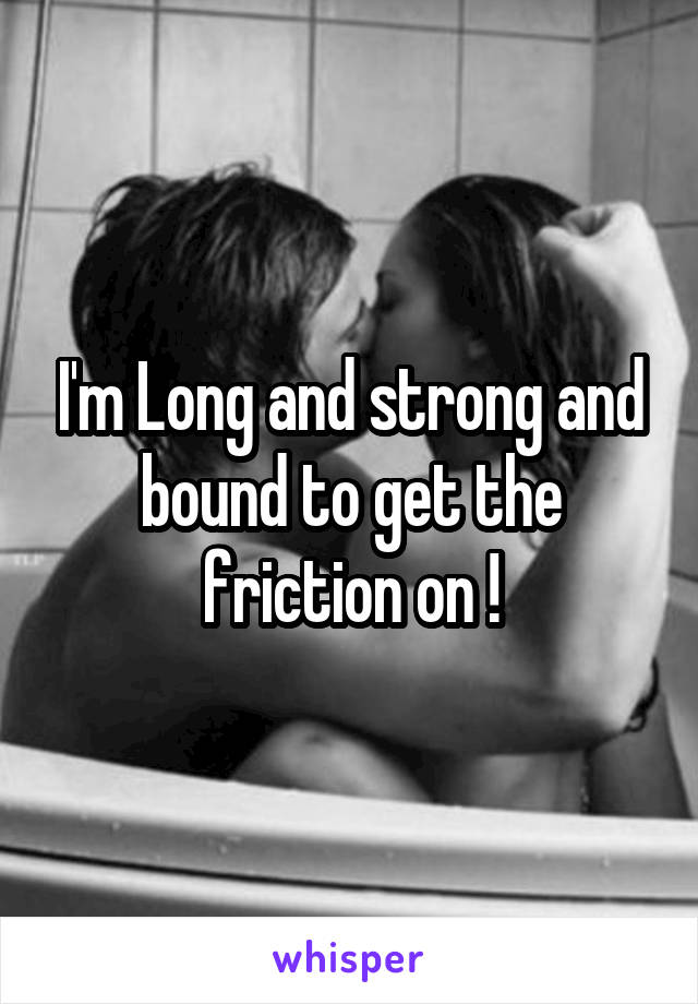 I'm Long and strong and bound to get the friction on !