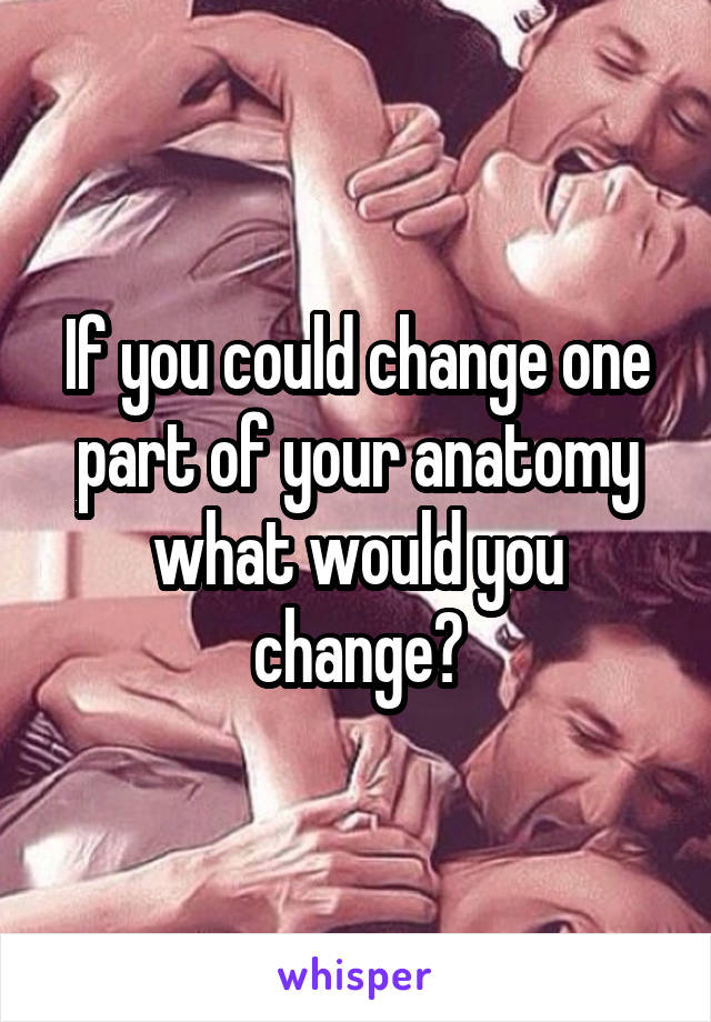 If you could change one part of your anatomy what would you change?