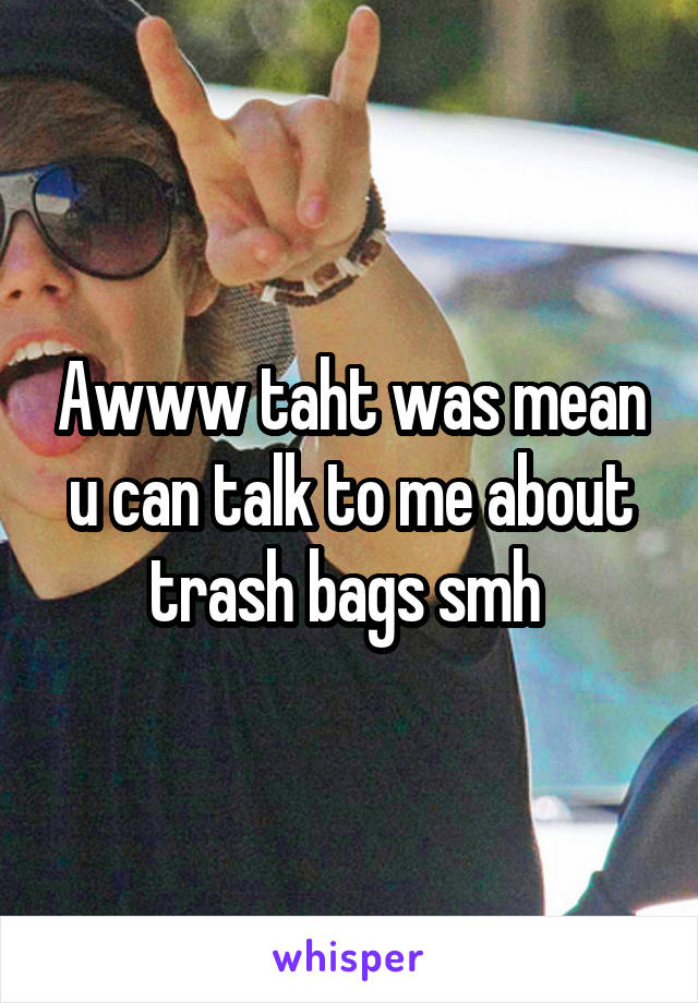 Awww taht was mean u can talk to me about trash bags smh 