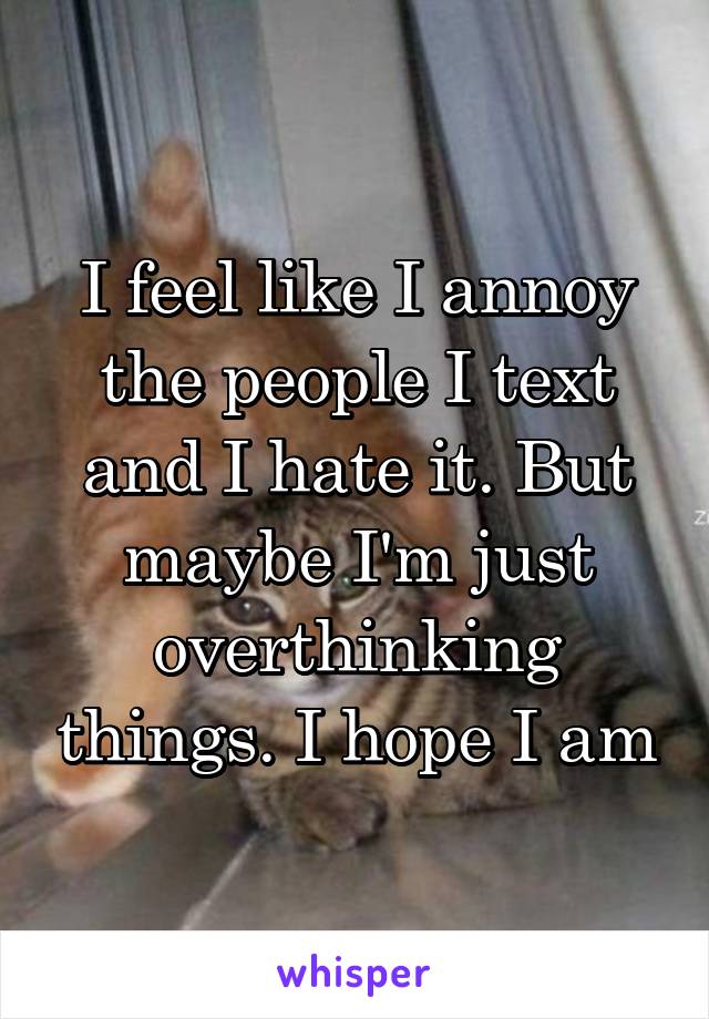 I feel like I annoy the people I text and I hate it. But maybe I'm just overthinking things. I hope I am