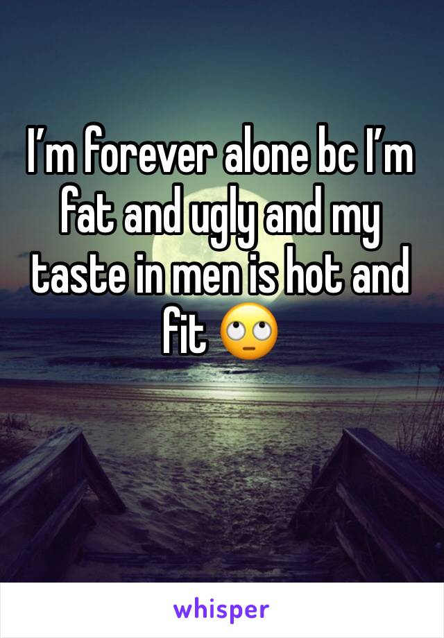 I’m forever alone bc I’m fat and ugly and my taste in men is hot and fit 🙄