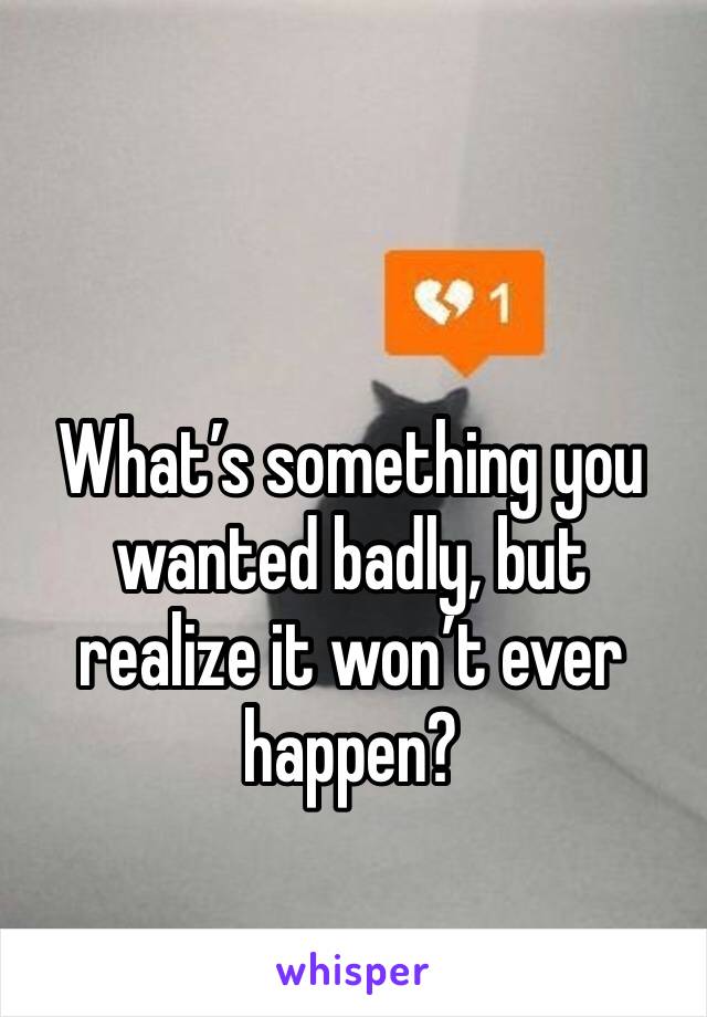 What’s something you wanted badly, but realize it won’t ever happen?