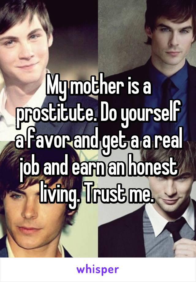 My mother is a prostitute. Do yourself a favor and get a a real job and earn an honest living. Trust me. 
