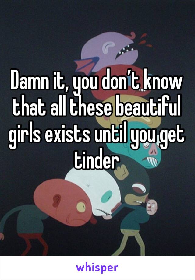 Damn it, you don’t know that all these beautiful girls exists until you get tinder 