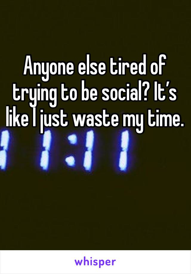 Anyone else tired of trying to be social? It’s like I just waste my time.