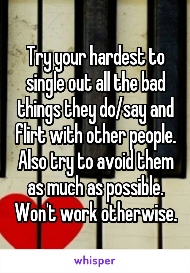 Try your hardest to single out all the bad things they do/say and flirt with other people. Also try to avoid them as much as possible. Won't work otherwise.