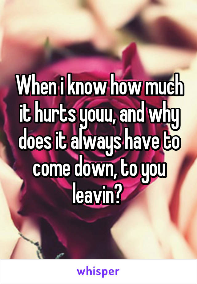 When i know how much it hurts youu, and why does it always have to come down, to you leavin? 