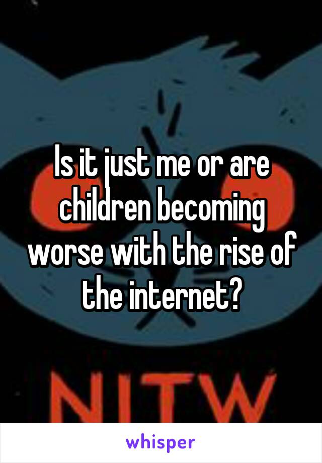 Is it just me or are children becoming worse with the rise of the internet?