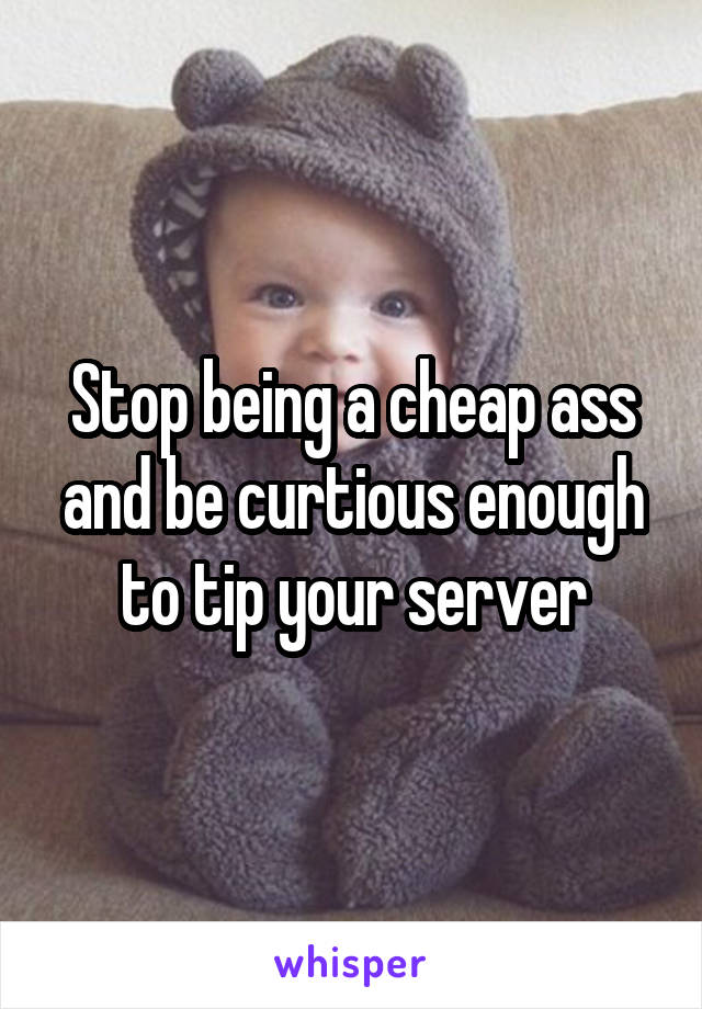 Stop being a cheap ass and be curtious enough to tip your server